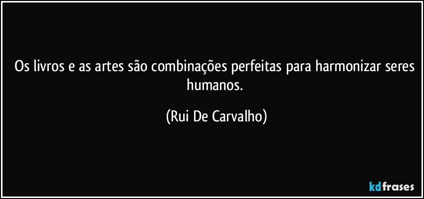 Os livros e as artes são combinações perfeitas para harmonizar seres humanos. (Rui De Carvalho)
