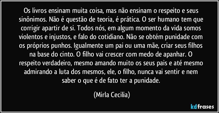 Os livros ensinam muita coisa, mas não ensinam o respeito e seus sinônimos. Não é questão de teoria, é prática. O ser humano tem que corrigir apartir de si. Todos nós, em algum momento da vida somos violentos e injustos, e falo do cotidiano. Não se obtém punidade com os próprios punhos. Igualmente um pai ou uma mãe, criar seus filhos na base do cinto. O filho vai crescer com medo de apanhar. O respeito verdadeiro, mesmo amando muito os seus pais e até mesmo admirando a luta dos mesmos, ele, o filho, nunca vai sentir e nem saber o que é de fato ter a punidade. (Mirla Cecilia)