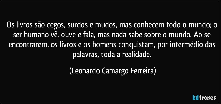 Os livros são cegos, surdos e mudos, mas conhecem todo o mundo; o ser humano vê, ouve e fala, mas nada sabe sobre o mundo. Ao se encontrarem, os livros e os homens conquistam, por intermédio das palavras, toda a realidade. (Leonardo Camargo Ferreira)