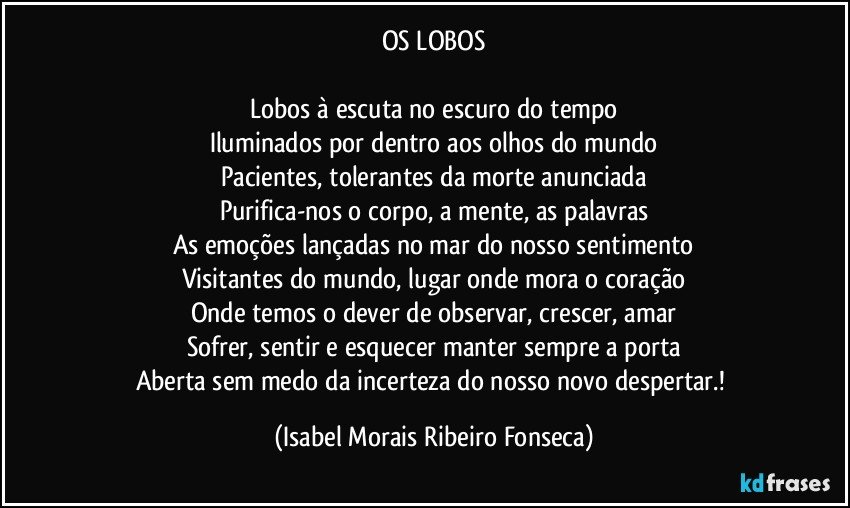 OS LOBOS

Lobos à escuta no escuro do tempo
Iluminados por dentro aos olhos do mundo
Pacientes, tolerantes da morte anunciada
Purifica-nos o corpo, a mente, as palavras
As emoções lançadas no mar do nosso sentimento
Visitantes do mundo, lugar onde mora o coração
Onde temos o dever de observar, crescer, amar
Sofrer, sentir e esquecer manter sempre a porta
Aberta sem medo da incerteza do nosso novo despertar.! (Isabel Morais Ribeiro Fonseca)