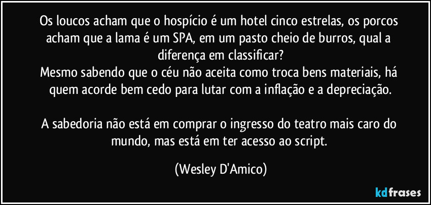 Os loucos acham que o hospício é um hotel cinco estrelas, os porcos acham que a lama é um SPA, em um pasto cheio de burros, qual a diferença em classificar?
Mesmo sabendo que o céu não aceita como troca bens materiais, há quem acorde bem cedo para lutar com a inflação e a depreciação.

A sabedoria não está em comprar o ingresso do teatro mais caro do mundo, mas está em ter acesso ao script. (Wesley D'Amico)