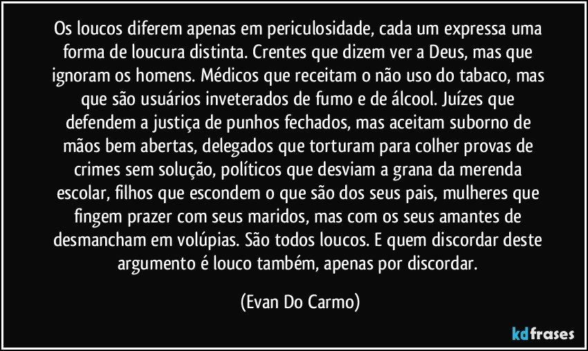 Os loucos diferem apenas em periculosidade, cada um expressa uma forma de loucura distinta. Crentes que dizem ver a Deus, mas que ignoram os homens. Médicos que receitam o não uso do tabaco, mas que são usuários inveterados de fumo e de álcool. Juízes que defendem a justiça de punhos fechados, mas aceitam suborno de mãos bem abertas, delegados que torturam para colher provas de crimes sem solução, políticos que desviam a grana da merenda escolar, filhos que escondem o que são dos seus pais, mulheres que fingem prazer com seus maridos, mas com os seus amantes de desmancham em volúpias. São todos loucos. E quem discordar deste argumento é louco também, apenas por discordar. (Evan Do Carmo)