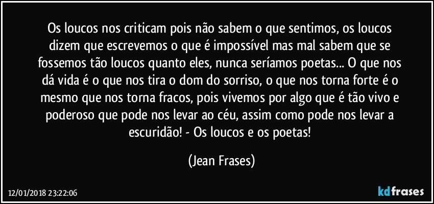 Os loucos nos criticam pois não sabem o que sentimos, os loucos dizem que escrevemos o que é impossível mas mal sabem que se fossemos tão loucos quanto eles, nunca seríamos poetas... O que nos dá vida é o que nos tira o dom do sorriso, o que nos torna forte é o mesmo que nos torna fracos, pois vivemos por algo que é tão vivo e poderoso que pode nos levar ao céu, assim como pode nos levar a escuridão! - Os loucos e os poetas! (Jean Frases)