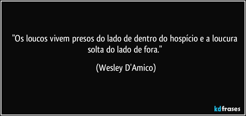 "Os loucos vivem presos do lado de dentro do hospício e a loucura solta do lado de fora." (Wesley D'Amico)