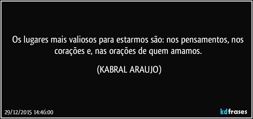 Os lugares mais valiosos para estarmos são: nos pensamentos, nos corações e, nas orações de quem amamos. (KABRAL ARAUJO)