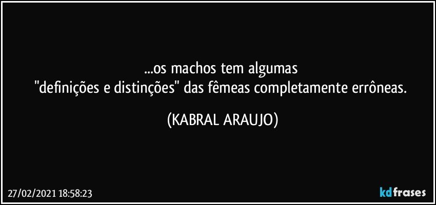 ...os machos tem algumas 
"definições e distinções" das fêmeas completamente errôneas. (KABRAL ARAUJO)