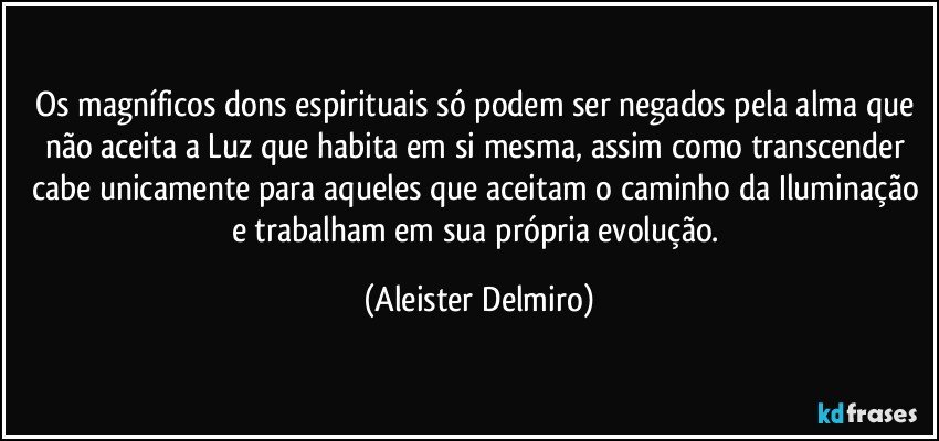 Os magníficos dons espirituais só podem ser negados pela alma que não aceita a Luz que habita em si mesma, assim como transcender cabe unicamente para aqueles que aceitam o caminho da Iluminação e trabalham em sua própria evolução. (Aleister Delmiro)