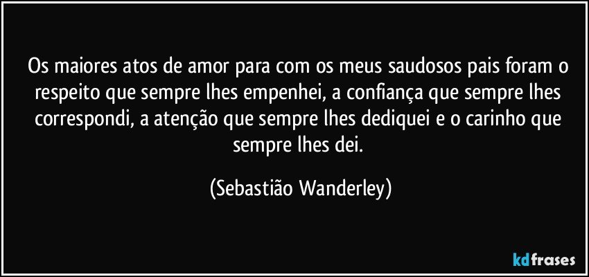 Os maiores atos de amor para com os meus saudosos pais foram o respeito que sempre lhes empenhei, a confiança que sempre lhes correspondi, a atenção que sempre lhes dediquei e o carinho que sempre lhes dei. (Sebastião Wanderley)