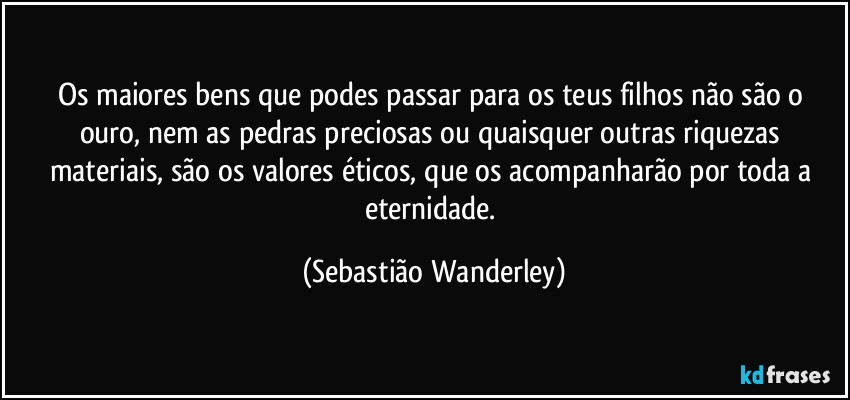 Os maiores bens que podes passar para os teus filhos não são o ouro, nem as pedras preciosas ou quaisquer outras riquezas materiais, são os valores éticos, que os acompanharão por toda a eternidade. (Sebastião Wanderley)