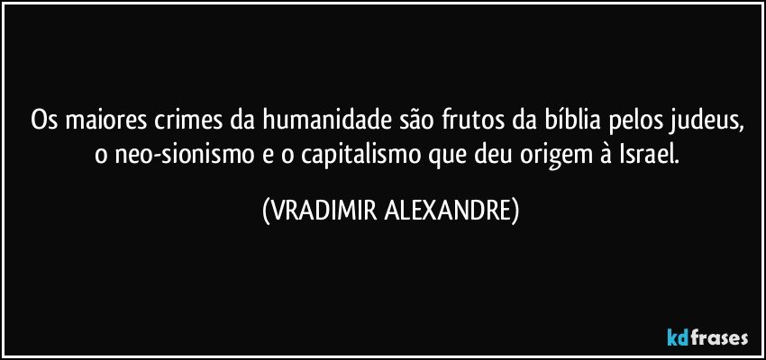 Os maiores crimes da humanidade são frutos da bíblia pelos judeus, o neo-sionismo e o capitalismo que deu origem à Israel. (VRADIMIR ALEXANDRE)