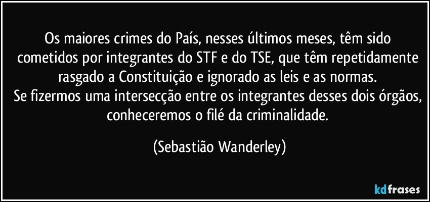 Os maiores crimes do País, nesses últimos meses, têm sido cometidos por integrantes do STF e do TSE, que têm repetidamente rasgado a Constituição e ignorado as leis e as normas. 
Se fizermos uma intersecção entre os integrantes desses dois órgãos, conheceremos o filé da criminalidade. (Sebastião Wanderley)