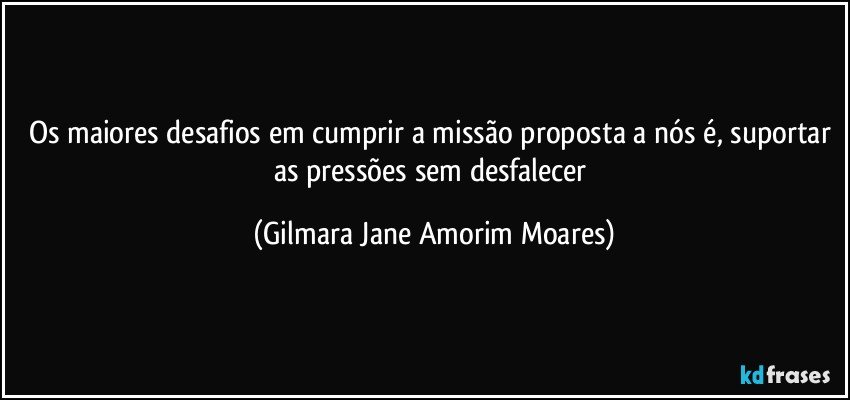 Os maiores desafios em cumprir a missão proposta a nós é, suportar as pressões sem desfalecer (Gilmara Jane Amorim Moares)