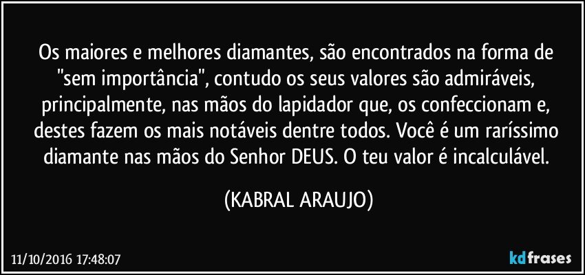 Os maiores e melhores diamantes, são encontrados na forma de "sem importância", contudo os seus valores são admiráveis, principalmente, nas mãos do lapidador que, os confeccionam e, destes fazem os mais notáveis dentre todos. Você é um raríssimo diamante nas mãos do Senhor DEUS. O teu valor é incalculável. (KABRAL ARAUJO)