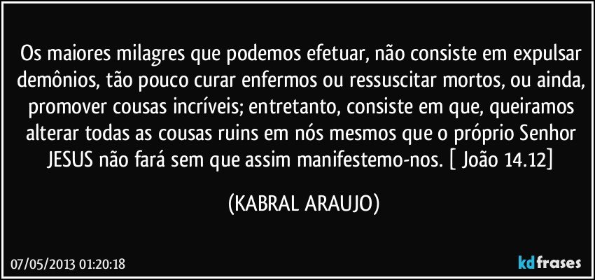 Os maiores milagres que podemos efetuar, não consiste em expulsar demônios, tão pouco curar enfermos ou ressuscitar mortos, ou ainda, promover cousas incríveis; entretanto, consiste em que, queiramos alterar todas as cousas ruins em nós mesmos que o próprio Senhor JESUS não fará sem que assim manifestemo-nos.  [ João 14.12] (KABRAL ARAUJO)