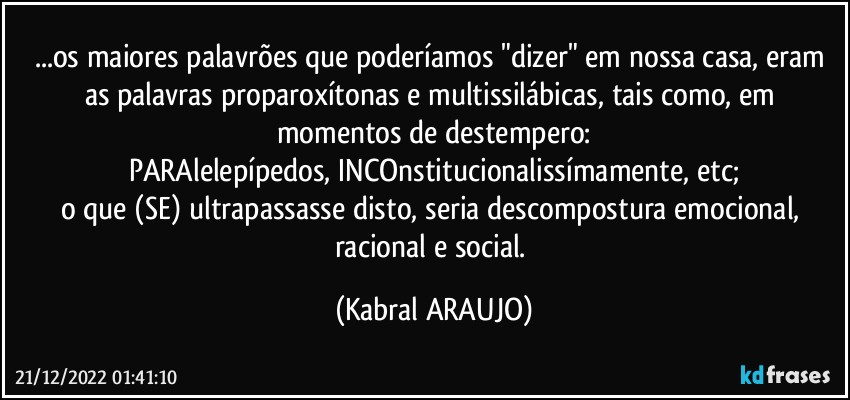 ...os maiores palavrões que poderíamos "dizer" em nossa casa, eram as palavras proparoxítonas e multissilábicas, tais como, em momentos de destempero:
PARAlelepípedos, INCOnstitucionalissímamente, etc;
o que (SE) ultrapassasse disto, seria descompostura emocional, racional e social. (KABRAL ARAUJO)
