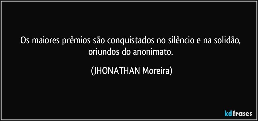 Os maiores prêmios são conquistados no silêncio e na solidão, oriundos do anonimato. (JHONATHAN Moreira)