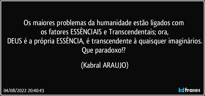 Os maiores problemas da humanidade estão ligados com 
os fatores ESSÊNCIAIS e Transcendentais; ora,
DEUS é a própria ESSÊNCIA, é transcendente à quaisquer imaginários.
Que paradoxo!? (KABRAL ARAUJO)