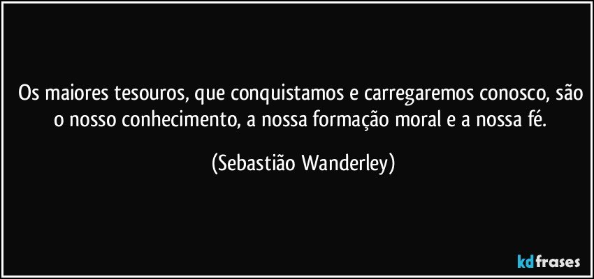 Os maiores tesouros, que conquistamos e carregaremos conosco, são o nosso conhecimento, a nossa formação moral e a nossa fé. (Sebastião Wanderley)