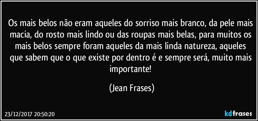 Os mais belos não eram aqueles do sorriso mais branco, da pele mais macia, do rosto mais lindo ou das roupas mais belas, para muitos os mais belos sempre foram aqueles da mais linda natureza, aqueles que sabem que o que existe por dentro é e sempre será, muito mais importante! (Jean Frases)