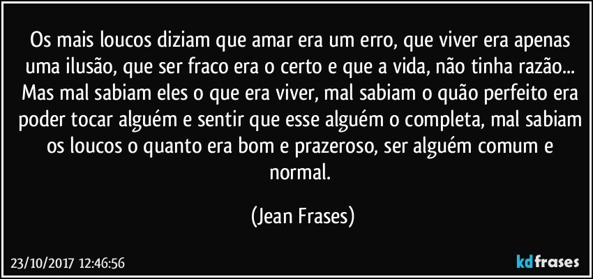 Os mais loucos diziam que amar era um erro, que viver era apenas uma ilusão, que ser fraco era o certo e que a vida, não tinha razão... Mas mal sabiam eles o que era viver, mal sabiam o quão perfeito era poder tocar alguém e sentir que esse alguém o completa, mal sabiam os loucos o quanto era bom e prazeroso, ser alguém comum e normal. (Jean Frases)