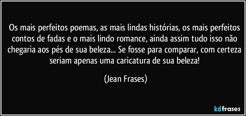 Os mais perfeitos poemas, as mais lindas histórias, os mais perfeitos contos de fadas e o mais lindo romance, ainda assim tudo isso não chegaria aos pés de sua beleza... Se fosse para comparar, com certeza seriam apenas uma caricatura de sua beleza! (Jean Frases)