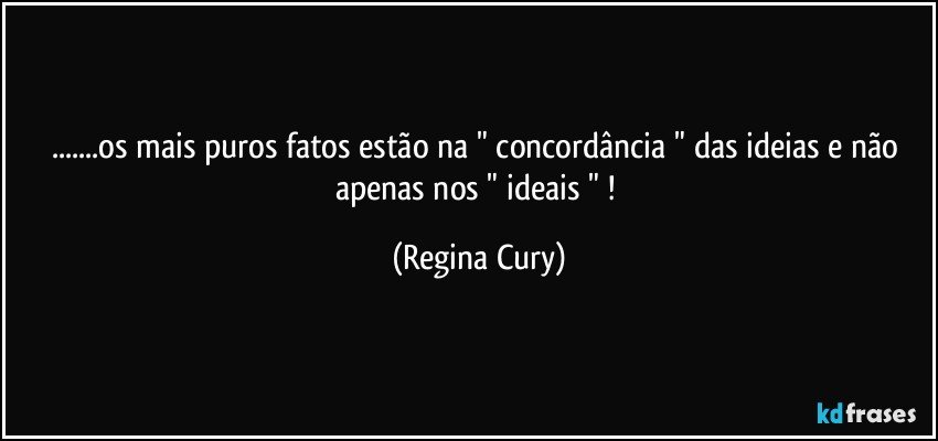 ...os mais puros  fatos estão na " concordância " das ideias e não apenas nos " ideais " ! (Regina Cury)