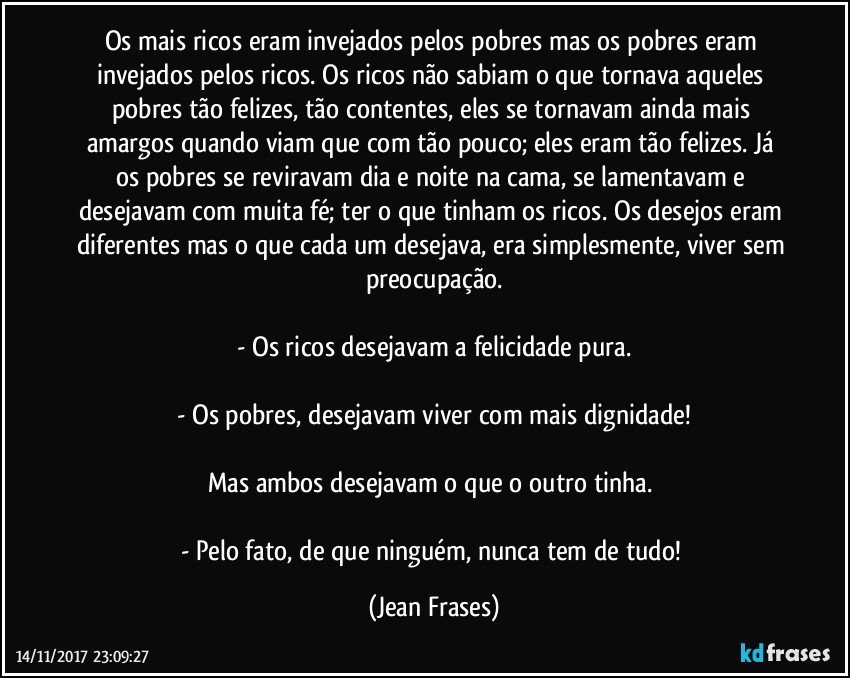 Os mais ricos eram invejados pelos pobres mas os pobres eram invejados pelos ricos. Os ricos não sabiam o que tornava aqueles pobres tão felizes, tão contentes, eles se tornavam ainda mais amargos quando viam que com tão pouco; eles eram tão felizes. Já os pobres se reviravam dia e noite na cama, se lamentavam e desejavam com muita fé; ter o que tinham os ricos. Os desejos eram diferentes mas o que cada um desejava, era simplesmente, viver sem preocupação.

- Os ricos desejavam a felicidade pura.

- Os pobres, desejavam viver com mais dignidade!

Mas ambos desejavam o que o outro tinha. 

- Pelo fato, de que ninguém, nunca tem de tudo! (Jean Frases)