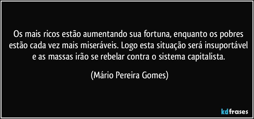 Os mais ricos estão aumentando sua fortuna, enquanto os pobres estão cada vez mais miseráveis. Logo esta situação será insuportável e as massas irão se rebelar contra o sistema capitalista. (Mário Pereira Gomes)