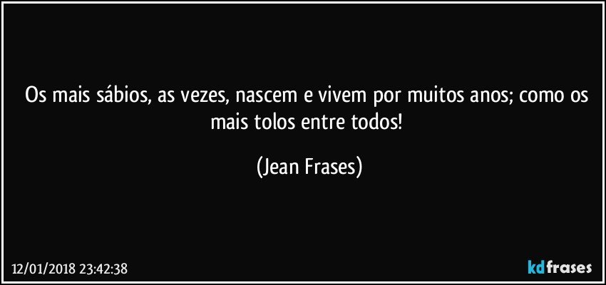 Os mais sábios, as vezes, nascem e vivem por muitos anos; como os mais tolos entre todos! (Jean Frases)