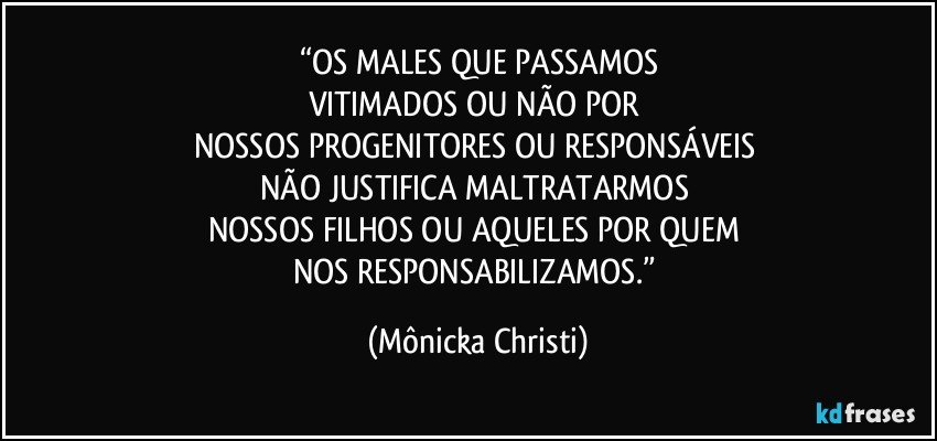 “OS MALES QUE PASSAMOS
VITIMADOS OU NÃO POR 
NOSSOS PROGENITORES OU RESPONSÁVEIS 
NÃO JUSTIFICA MALTRATARMOS 
NOSSOS FILHOS OU AQUELES POR QUEM 
NOS RESPONSABILIZAMOS.” (Mônicka Christi)