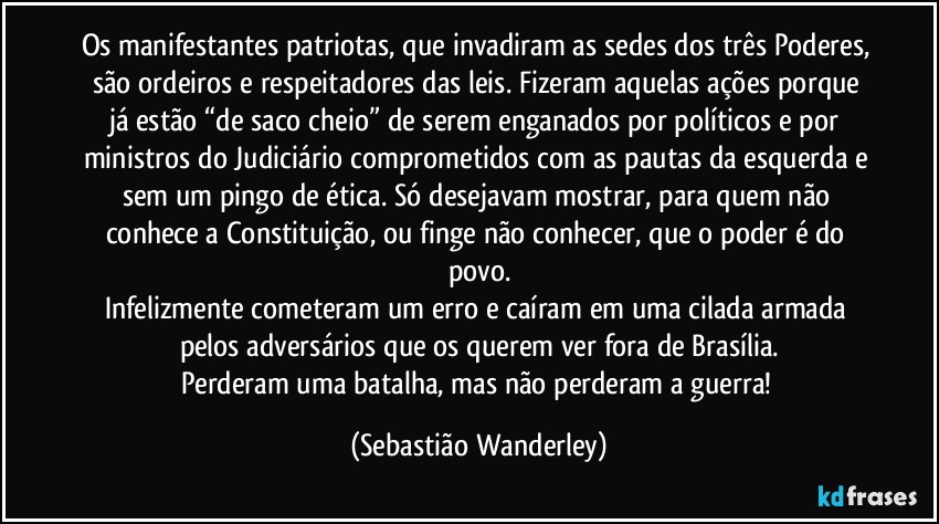 Os manifestantes patriotas, que invadiram as sedes dos três Poderes, são ordeiros e respeitadores das leis. Fizeram aquelas ações porque já estão “de saco cheio” de serem enganados por políticos e por ministros do Judiciário comprometidos com as pautas da esquerda e sem um pingo de ética. Só desejavam mostrar, para quem não conhece a Constituição, ou finge não conhecer, que o poder é do povo.
Infelizmente cometeram um erro e caíram em uma cilada armada pelos adversários que os querem ver fora de Brasília.
Perderam uma batalha, mas não perderam a guerra! (Sebastião Wanderley)