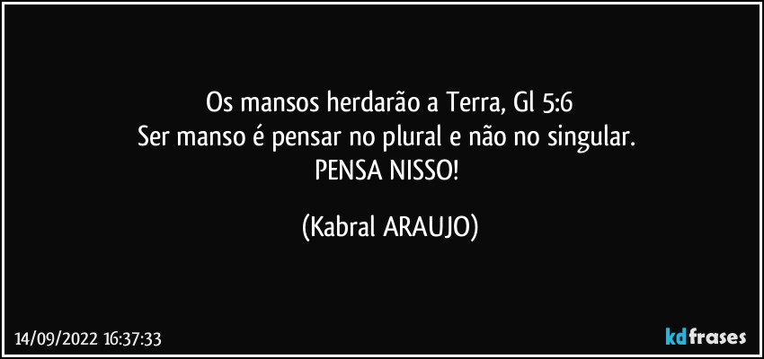 Os mansos herdarão a Terra, Gl 5:6
Ser manso é pensar no plural e não no singular. 
PENSA NISSO! (KABRAL ARAUJO)