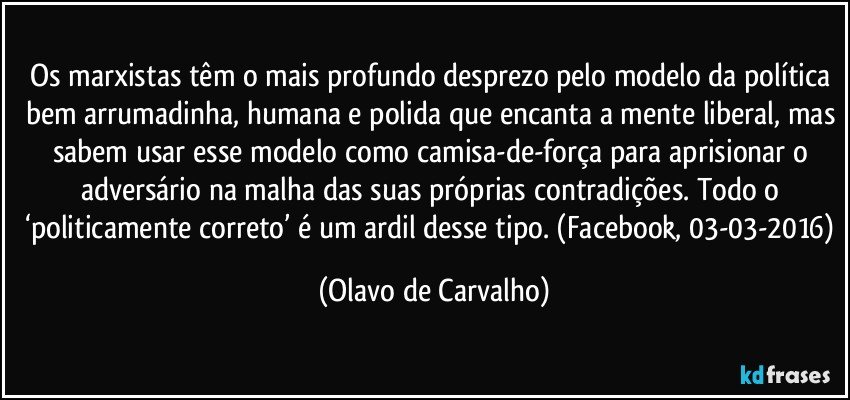 Os marxistas têm o mais profundo desprezo pelo modelo da política bem arrumadinha, humana e polida que encanta a mente liberal, mas sabem usar esse modelo como camisa-de-força para aprisionar o adversário na malha das suas próprias contradições. Todo o ‘politicamente correto’ é um ardil desse tipo. (Facebook, 03-03-2016) (Olavo de Carvalho)