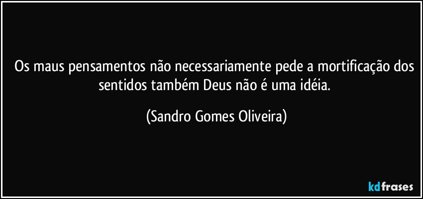 Os maus pensamentos não necessariamente pede a mortificação dos sentidos também Deus não é uma idéia. (Sandro Gomes Oliveira)