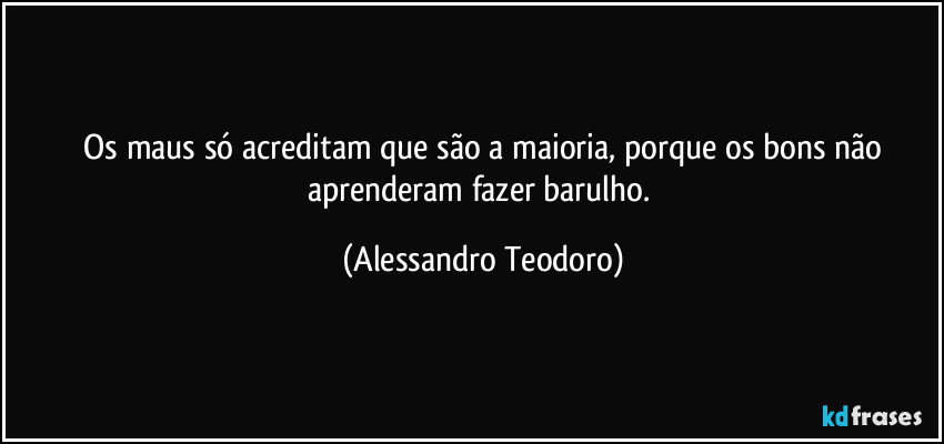 ⁠Os maus só acreditam que são a maioria, porque os bons não aprenderam fazer barulho. (Alessandro Teodoro)
