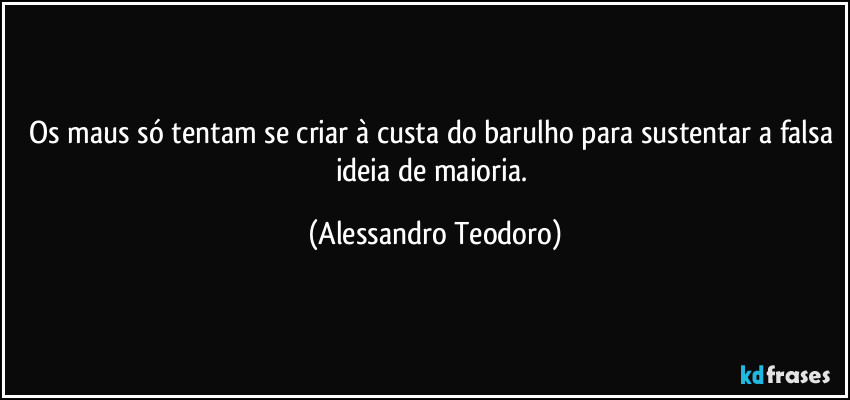 Os maus só tentam se criar à custa do barulho para sustentar a falsa ideia de maioria. (Alessandro Teodoro)