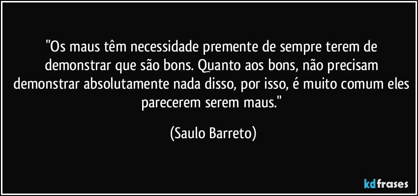 "Os maus têm necessidade premente de sempre terem de demonstrar que são bons. Quanto aos bons, não precisam demonstrar absolutamente nada disso, por isso, é muito comum eles parecerem serem maus." (Saulo Barreto)