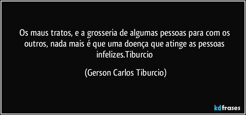 Os maus tratos, e a grosseria de algumas pessoas para com os outros, nada mais é que uma doença que atinge as pessoas infelizes.Tiburcio (Gerson Carlos Tiburcio)