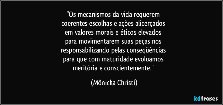 "Os mecanismos da vida requerem 
coerentes escolhas e ações alicerçados 
em valores morais e éticos elevados 
para movimentarem suas peças nos 
responsabilizando pelas conseqüências 
para que com maturidade evoluamos 
meritória e conscientemente." (Mônicka Christi)