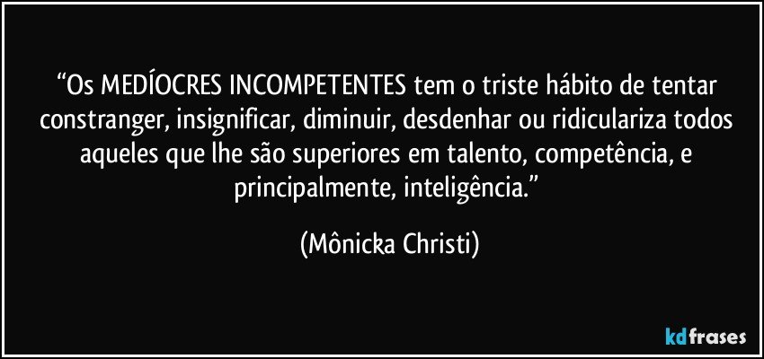 “Os MEDÍOCRES INCOMPETENTES tem o triste hábito de tentar constranger, insignificar, diminuir, desdenhar ou ridiculariza todos aqueles que lhe são superiores em talento, competência, e principalmente, inteligência.” (Mônicka Christi)