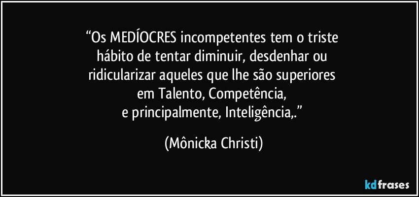 “Os MEDÍOCRES incompetentes tem o triste 
hábito de tentar diminuir, desdenhar ou 
ridicularizar aqueles que lhe são superiores 
em Talento, Competência, 
e principalmente, Inteligência,.” (Mônicka Christi)