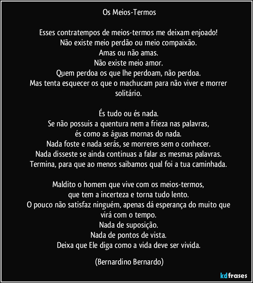 Os Meios-Termos

Esses contratempos de meios-termos me deixam enjoado!  
Não existe meio perdão ou meio compaixão.  
Amas ou não amas.  
Não existe meio amor.  
Quem perdoa os que lhe perdoam, não perdoa.  
Mas tenta esquecer os que o machucam para não viver e morrer solitário.  

És tudo ou és nada.  
Se não possuis a quentura nem a frieza nas palavras,  
és como as águas mornas do nada.  
Nada foste e nada serás, se morreres sem o conhecer.  
Nada disseste se ainda continuas a falar as mesmas palavras.  
Termina, para que ao menos saibamos qual foi a tua caminhada.  

Maldito o homem que vive com os meios-termos,  
que tem a incerteza e torna tudo lento.  
O pouco não satisfaz ninguém, apenas dá esperança do muito que virá com o tempo.  
Nada de suposição.  
Nada de pontos de vista.  
Deixa que Ele diga como a vida deve ser vivida. (Bernardino Bernardo)