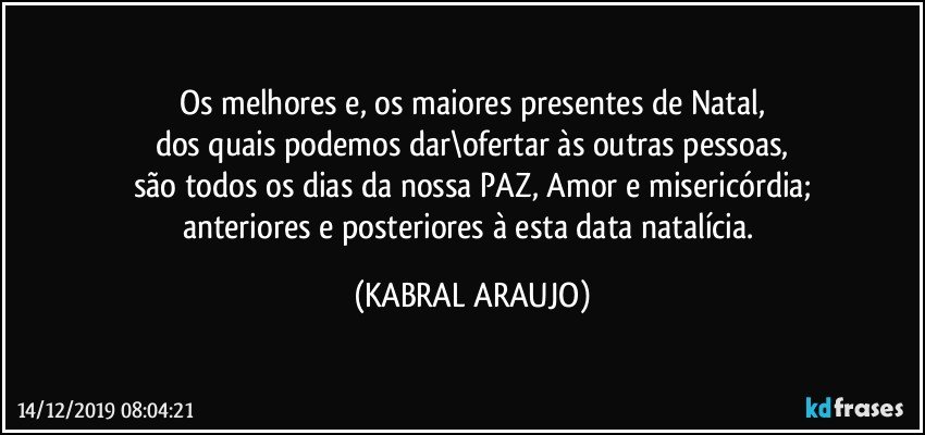 Os melhores e, os maiores presentes de Natal,
dos quais podemos dar\ofertar às outras pessoas,
são todos os dias da nossa PAZ, Amor e misericórdia;
anteriores e posteriores à esta data natalícia. (KABRAL ARAUJO)