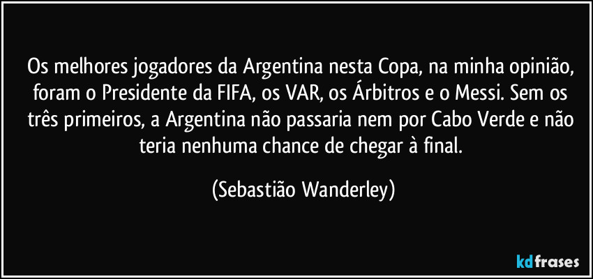 Os melhores jogadores da Argentina nesta Copa, na minha opinião, foram o Presidente da FIFA, os VAR, os Árbitros e o Messi. Sem os três primeiros, a Argentina não passaria nem por Cabo Verde e não teria nenhuma chance de chegar à final. (Sebastião Wanderley)