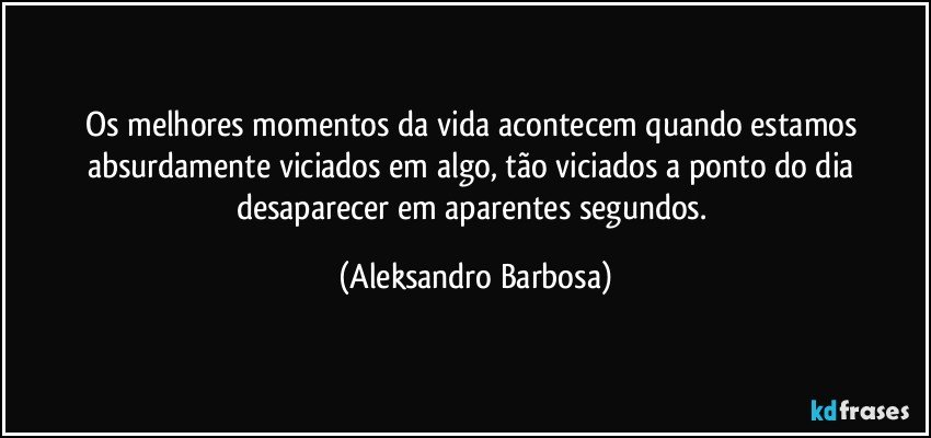 Os melhores momentos da vida acontecem quando estamos absurdamente viciados em algo, tão viciados a ponto do dia desaparecer em aparentes segundos. (Aleksandro Barbosa)