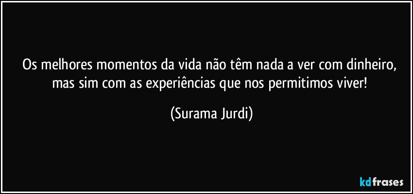 Os melhores momentos da vida não têm nada a ver com dinheiro, mas sim com as experiências que nos permitimos viver! (Surama Jurdi)
