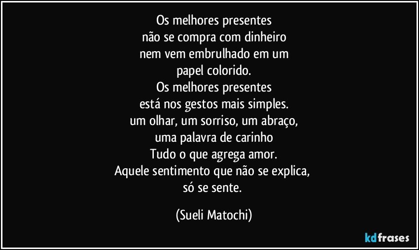 Os melhores presentes
não se compra com dinheiro
nem vem embrulhado em um
papel colorido.
Os melhores presentes
está nos gestos mais simples.
um olhar, um sorriso, um abraço,
uma palavra de carinho
Tudo o que agrega amor.
Aquele sentimento que não se explica, 
só se sente. (Sueli Matochi)