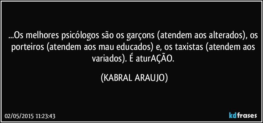 ...Os melhores psicólogos são os garçons (atendem aos alterados), os porteiros (atendem aos mau educados) e, os taxistas (atendem aos variados). É aturAÇÃO. (KABRAL ARAUJO)