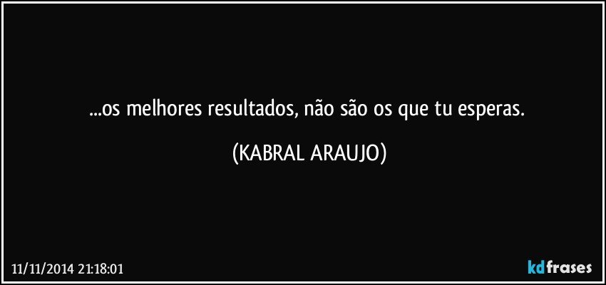 ...os melhores resultados, não são os que tu esperas. (KABRAL ARAUJO)