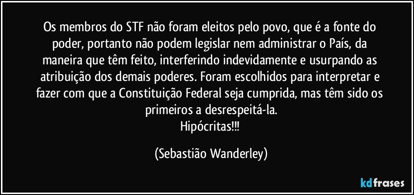 Os membros do STF não foram eleitos pelo povo, que é a fonte do poder, portanto não podem legislar nem administrar o País, da maneira que têm feito, interferindo indevidamente e usurpando as atribuição dos demais poderes. Foram escolhidos para interpretar e fazer com que a Constituição Federal seja cumprida, mas têm sido os primeiros a desrespeitá-la.
Hipócritas!!! (Sebastião Wanderley)